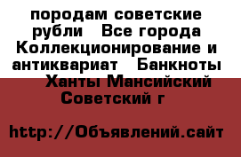 породам советские рубли - Все города Коллекционирование и антиквариат » Банкноты   . Ханты-Мансийский,Советский г.